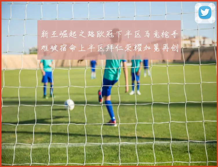 新王崛起之路欧冠下半区马竞枪手难破宿命上半区拜仁荣耀加冕再创辉煌