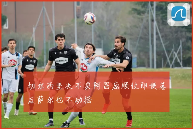 切尔西坚决不卖阿昌庞顺位即便落后萨尔也不动摇