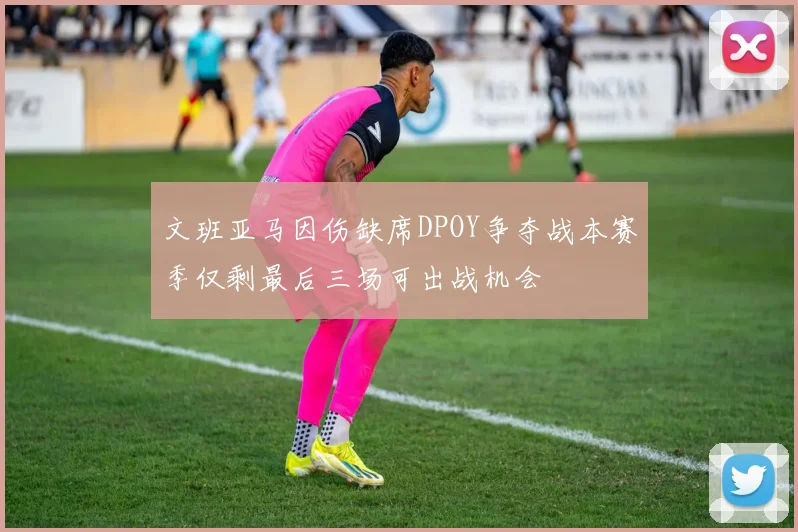 文班亚马因伤缺席DPOY争夺战本赛季仅剩最后三场可出战机会