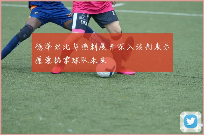 德泽尔比与热刺展开深入谈判表示愿意执掌球队未来