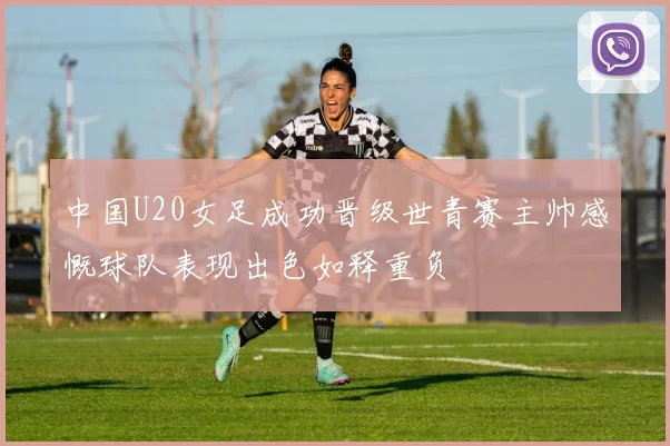 中国U20女足成功晋级世青赛主帅感慨球队表现出色如释重负