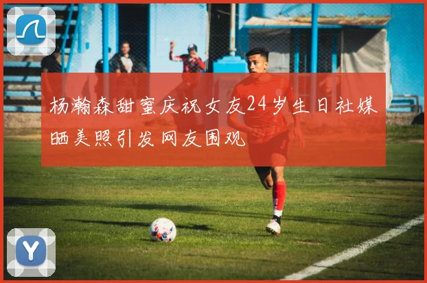 杨瀚森甜蜜庆祝女友24岁生日社媒晒美照引发网友围观