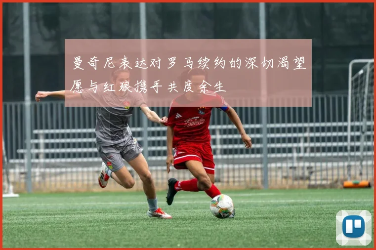 曼奇尼表达对罗马续约的深切渴望愿与红狼携手共度余生